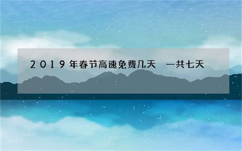 2019年春节高速免费几天 一共七天